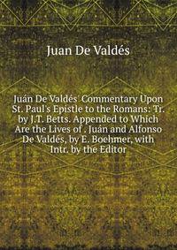Ju?n De Vald?s' Commentary Upon St. Paul's Epistle to the Romans: Tr. by J.T. Betts. Appended to Which Are the Lives of . Ju?n and Alfonso De Vald?s, by E. Boehmer, with Intr. by the Editor