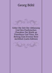 Ueber Die Zeit Der Abfassung Und Den Paulinischen Charakter Der Briefe an Timotheus Und Titus: Ein Beitrag Zum Erweise Ihrer Aechtheit (Latin Edition)