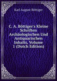 C. A. B?ttiger's Kleine Schriften Arch?ologischen Und Antiquarischen Inhalts, Volume 1 (Dutch Edition)