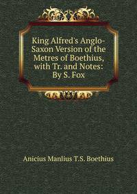 King Alfred's Anglo-Saxon Version of the Metres of Boethius, with Tr. and Notes: By S. Fox