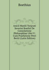 Anicii Manlii Torqvati Severini Boethii De Consolatione Philosophiae Libri V: Cum Praefatione Petri Bertii (Latin Edition)