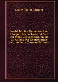 Geschichte Des Kurstaates Und Konigreiches Sachsen: Bd. Von Der Mitte Des Sechzehnten Bis Zu Anfang Des Neunzehnten Jahrhunderts (German Edition)