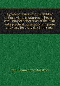 A golden treasury for the children of God: whose treasure is in Heaven, consisting of select texts of the Bible with practical observations in prose and verse for every day in the year