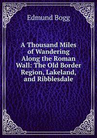 A Thousand Miles of Wandering Along the Roman Wall: The Old Border Region, Lakeland, and Ribblesdale