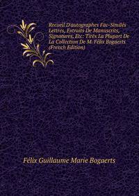 Recueil D'autographes Fac-Simil?s Lettres, Extraits De Manuscrits, Signatures, Etc: Tir?s La Plupart De La Collection De M. F?lix Bogaerts (French Edition)