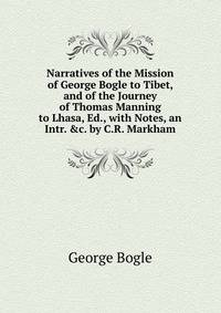 Narratives of the Mission of George Bogle to Tibet, and of the Journey of Thomas Manning to Lhasa, Ed., with Notes, an Intr. &amp;c. by C.R. Markham