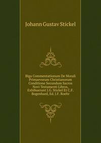 Biga Commentationum De Morali Primaevorum Christianorum Conditione Secundum Sacros Novi Testamenti Libros, Exhibuerunt J.G. Stickel Et C.F. Bogenhard, Ed. J.F. Roehr