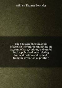 The bibliographer's manual of English literature: containing an account of rare, curious, and useful books, published in or relating to Great Britain and Ireland, from the invention of printing