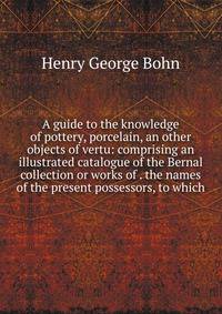 A guide to the knowledge of pottery, porcelain, an other objects of vertu: comprising an illustrated catalogue of the Bernal collection or works of . the names of the present possessors, to which