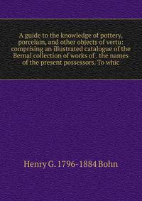 A guide to the knowledge of pottery, porcelain, and other objects of vertu: comprising an illustrated catalogue of the Bernal collection of works of . the names of the present possessors. To whic