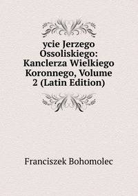 ycie Jerzego Ossoliskiego: Kanclerza Wielkiego Koronnego, Volume 2 (Latin Edition)
