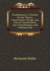 Transformers: A Treatise On the Theory, Construction, Design, and Uses of Transformers, Auto-Transformers, and Choking Coils