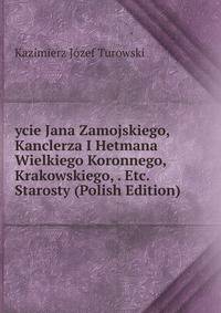 ycie Jana Zamojskiego, Kanclerza I Hetmana Wielkiego Koronnego, Krakowskiego, . Etc. Starosty (Polish Edition)