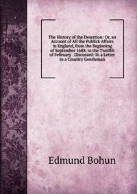 The History of the Desertion: Or, an Account of All the Publick Affairs in England, from the Beginning of September 1688. to the Twelfth of February . Discussed: In a Letter to a Country Gentleman