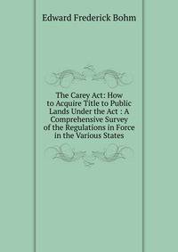 The Carey Act: How to Acquire Title to Public Lands Under the Act : A Comprehensive Survey of the Regulations in Force in the Various States