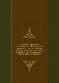 Dictionnaire alphab?tico-m?thodique des c?r?monies et des rites sacr?s: . le tout d'apr?s la liturgie romaine, avec les vari?t?s de la plupart des autres liturgies . Volume 15 (French Edition)