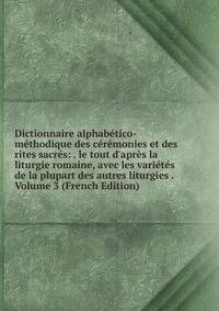 Dictionnaire alphab?tico-m?thodique des c?r?monies et des rites sacr?s: . le tout d'apr?s la liturgie romaine, avec les vari?t?s de la plupart des autres liturgies . Volume 3 (French Edition)