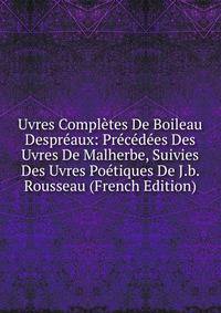 Uvres Completes De Boileau Despreaux: Precedees Des Uvres De Malherbe, Suivies Des Uvres Poetiques De J.b. Rousseau (French Edition)