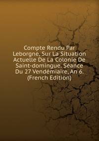 Compte Rendu Par Leborgne, Sur La Situation Actuelle De La Colonie De Saint-domingue. Seance Du 27 Vendemiaire, An 6. (French Edition)