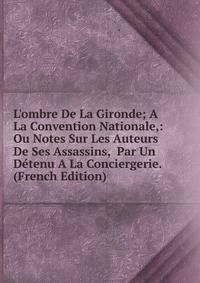 L'ombre De La Gironde; A La Convention Nationale,: Ou Notes Sur Les Auteurs De Ses Assassins, Par Un D?tenu A La Conciergerie. (French Edition)