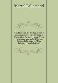 Jean Errard de Bar-le-Duc, "premier ing?nieur du tr?s chrestien roy de France et de Navarre, Henry IV": sa vie, ses oeuvres, sa fortification (lettres . Lallemend et Alfred Boinette (French Edition)