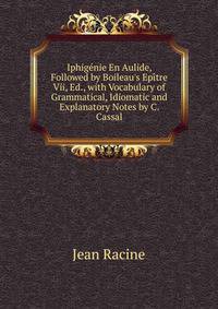 Iphig?nie En Aulide, Followed by Boileau's Ep?tre Vii, Ed., with Vocabulary of Grammatical, Idiomatic and Explanatory Notes by C. Cassal