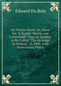 My Pocket Book: Or, Hints for "A Ryghte Merrie and Conceitede" Tour, in Quarto; to Be Called "The Stranger in Ireland," in 1805. with Humourous Plates