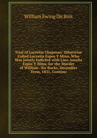 Trial of Lucretia Chapman: Otherwise Called Lucretia Espos Y Mina, Who Was Jointly Indicted with Lino Amalia Espos Y Mina, for the Murder of William . for Bucks, December Term, 1831, Continu