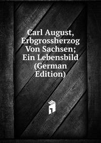 Carl August, Erbgrossherzog Von Sachsen; Ein Lebensbild (German Edition)