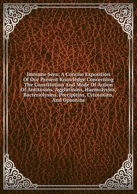 Immune Sera; A Concise Exposition Of Our Present Knowledge Concerning The Constitution And Mode Of Action Of Antitoxins, Agglutinins, Haemolysins, Bacteriolysins, Precipitins, Cytotoxins, And Opsonins