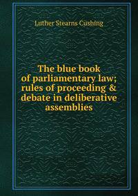 The blue book of parliamentary law; rules of proceeding &amp; debate in deliberative assemblies