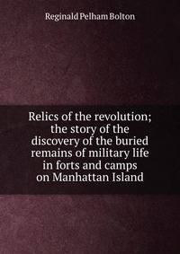Relics of the revolution; the story of the discovery of the buried remains of military life in forts and camps on Manhattan Island