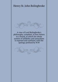 A view of Lord Bolingbroke's philosophy, compleat, in four letters to a friend, in which his whole system of infidelity and naturalism is exposed and confuted, with the apology prefixed by W.W