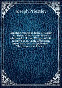 Scientific correspondence of Joseph Priestley. Ninety-seven letters addressed to Josiah Wedgwood, Sir Joseph Banks, Capt. James Keir, James Watt, Dr. . an appendix: I. The likenesses of Priestl