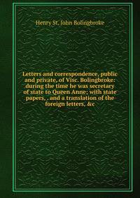 Letters and correspondence, public and private, of Visc. Bolingbroke: during the time he was secretary of state to Queen Anne; with state papers, . and a translation of the foreign letters, &amp;c.