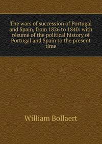 The wars of succession of Portugal and Spain, from 1826 to 1840: with resume of the political history of Portugal and Spain to the present time