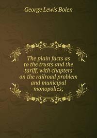 The plain facts as to the trusts and the tariff, with chapters on the railroad problem and municipal monopolies;