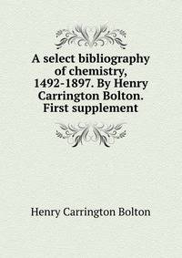 A select bibliography of chemistry, 1492-1897. By Henry Carrington Bolton. First supplement