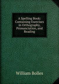 A Spelling Book: Containing Exercises in Orthography, Pronunciation, and Reading
