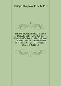 Ley Del Procedimiento Criminal De La Republica De Bolivia: Compilacion Redactada Conforme A La Ley De 8 De Noviembre De 1894 Por El Colegio De Abogados (Spanish Edition)
