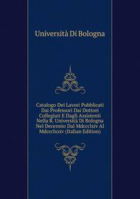 Catalogo Dei Lavori Pubblicati Dai Professori Dai Dottori Collegiati E Dagli Assistenti Nella R. Universita Di Bologna Nel Decennio Dal Mdccclxiv Al Mdccclxxiv (Italian Edition)