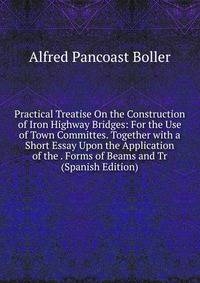 Practical Treatise On the Construction of Iron Highway Bridges: For the Use of Town Committes. Together with a Short Essay Upon the Application of the . Forms of Beams and Tr (Spanish Edition)