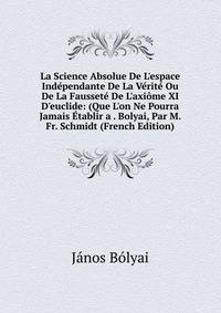 La Science Absolue De L'espace Ind?pendante De La V?rit? Ou De La Fausset? De L'axi?me XI D'euclide: (Que L'on Ne Pourra Jamais ?tablir a . Bolyai, Par M. Fr. Schmidt (French Edition)