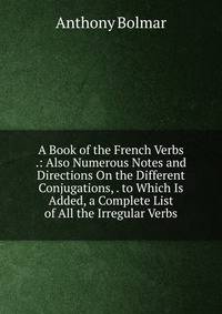 A Book of the French Verbs .: Also Numerous Notes and Directions On the Different Conjugations, . to Which Is Added, a Complete List of All the Irregular Verbs