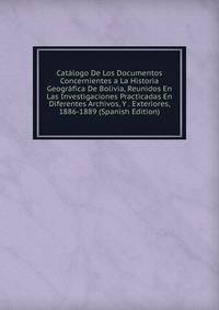 Catalogo De Los Documentos Concernientes a La Historia Geografica De Bolivia, Reunidos En Las Investigaciones Practicadas En Diferentes Archivos, Y . Exteriores, 1886-1889 (Spanish Edition)