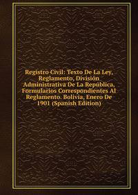 Registro Civil: Texto De La Ley, Reglamento, Division Administrativa De La Republica, Formularios Correspondientes Al Reglamento. Bolivia, Enero De 1901 (Spanish Edition)