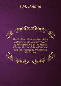 The Problem of Methodism: Being a Review of the Residue Theory of Regeneration and the Second Change Theory of Sanctification; and the Philosophy of Christian Perfection