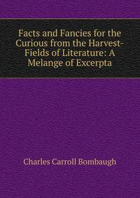 Facts and Fancies for the Curious from the Harvest-Fields of Literature: A Melange of Excerpta