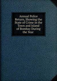 Annual Police Return, Showing the State of Crime in the Town and Island of Bombay During the Year .