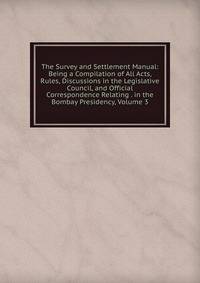 The Survey and Settlement Manual: Being a Compilation of All Acts, Rules, Discussions in the Legislative Council, and Official Correspondence Relating . in the Bombay Presidency, Volume 3